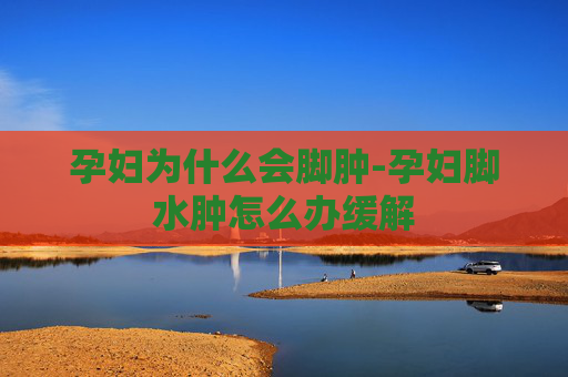 孕妇为什么会脚肿-孕妇脚水肿怎么办缓解