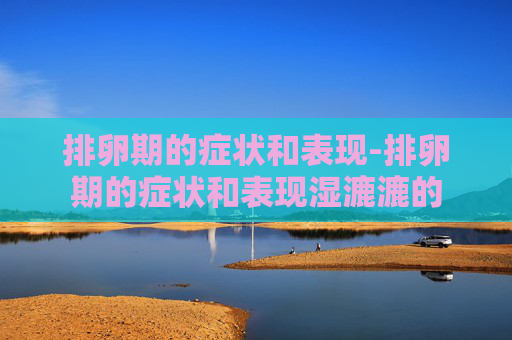 排卵期的症状和表现-排卵期的症状和表现湿漉漉的