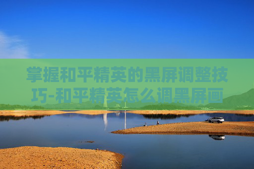 掌握和平精英的黑屏调整技巧-和平精英怎么调黑屏画面