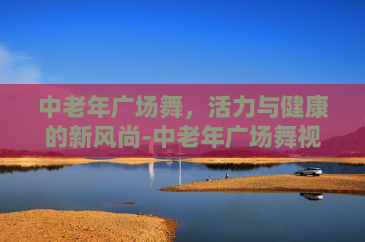 中老年广场舞，活力与健康的新风尚-中老年广场舞视频大全