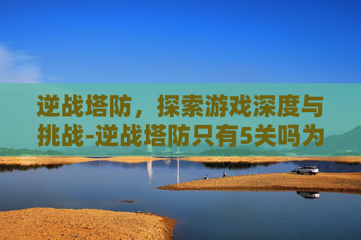 逆战塔防，探索游戏深度与挑战-逆战塔防只有5关吗为什么