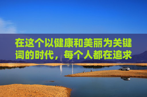 在这个以健康和美丽为关键词的时代，每个人都在追求着一种理想的身材——既苗条又充满曲线美。然而，瘦身并非易事，它需要耐心、毅力以及正确的方法。在这个过程中，有一种瘦身方式悄然流行起来，那就是悄悄瘦。-悄悄瘦减肥