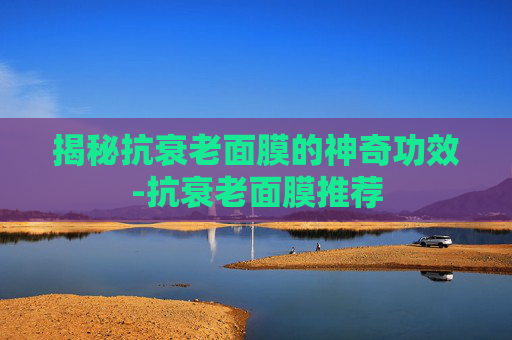 揭秘抗衰老面膜的神奇功效-抗衰老面膜推荐
