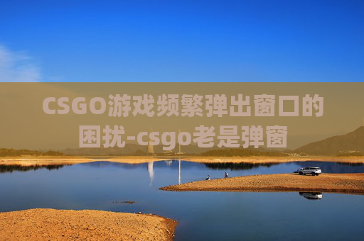 CSGO游戏频繁弹出窗口的困扰-csgo老是弹窗