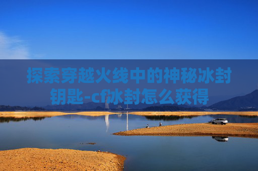 探索穿越火线中的神秘冰封钥匙-cf冰封怎么获得