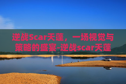 逆战Scar天蓬，一场视觉与策略的盛宴-逆战scar天蓬怎么样