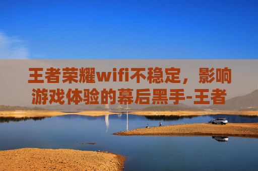 王者荣耀wifi不稳定，影响游戏体验的幕后黑手-王者荣耀wifi不稳定什么原因