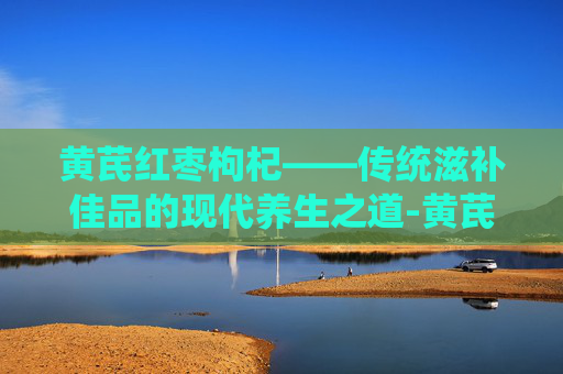 黄芪红枣枸杞——传统滋补佳品的现代养生之道-黄芪红枣枸杞姜水功效