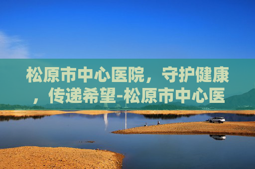 松原市中心医院，守护健康，传递希望-松原市中心医院招聘信息