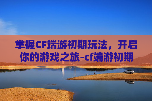 掌握CF端游初期玩法，开启你的游戏之旅-cf端游初期怎么玩的