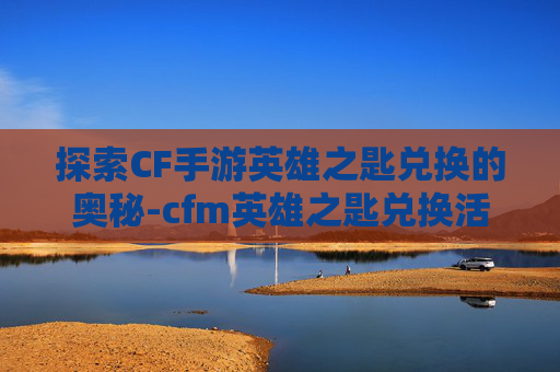 探索CF手游英雄之匙兑换的奥秘-cfm英雄之匙兑换活动