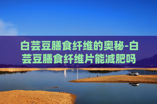 白芸豆膳食纤维的奥秘-白芸豆膳食纤维片能减肥吗