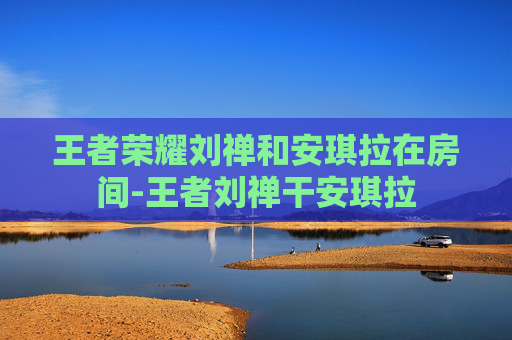 王者荣耀刘禅和安琪拉在房间-王者刘禅干安琪拉
