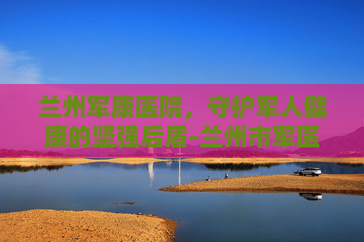 兰州军康医院，守护军人健康的坚强后盾-兰州市军医院