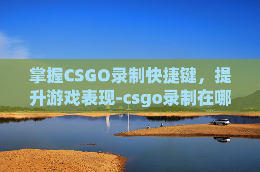 掌握CSGO录制快捷键，提升游戏表现-csgo录制在哪