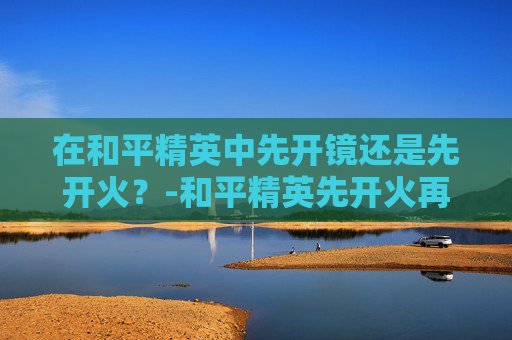 在和平精英中先开镜还是先开火？-和平精英先开火再开镜怎么不能压枪