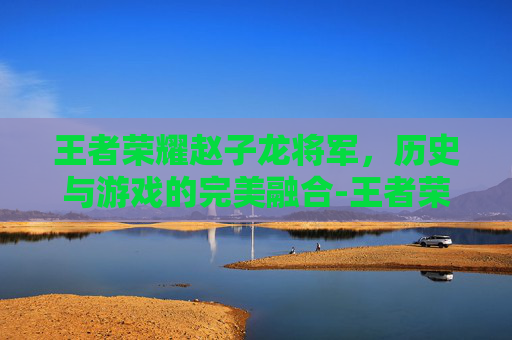 王者荣耀赵子龙将军，历史与游戏的完美融合-王者荣耀赵子龙将军怎么玩