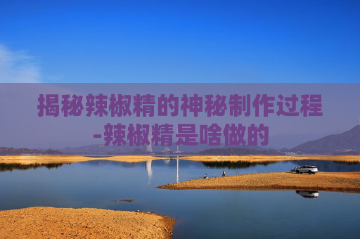 揭秘辣椒精的神秘制作过程-辣椒精是啥做的