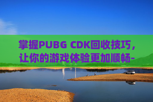 掌握PUBG CDK回收技巧，让你的游戏体验更加顺畅-pubg的cdk会过期吗