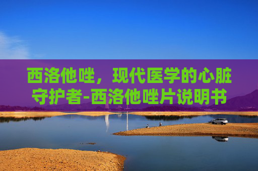 西洛他唑，现代医学的心脏守护者-西洛他唑片说明书