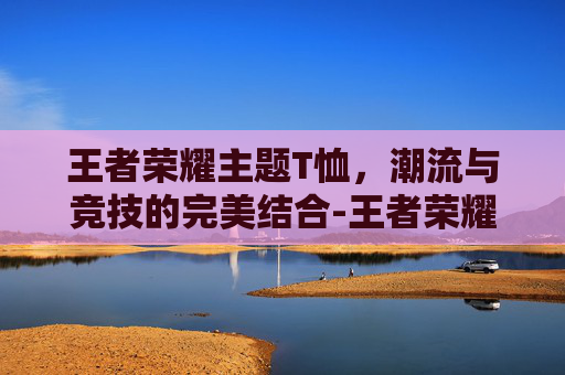王者荣耀主题T恤，潮流与竞技的完美结合-王者荣耀主题t恤怎么获得