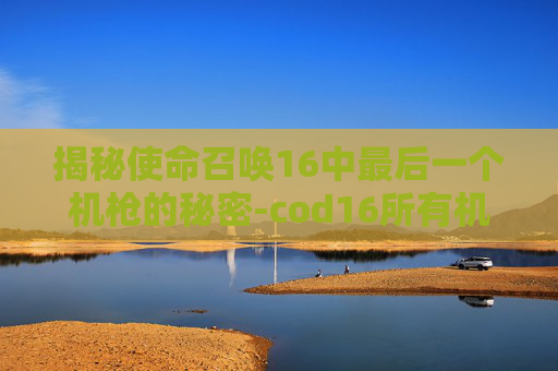 揭秘使命召唤16中最后一个机枪的秘密-cod16所有机枪
