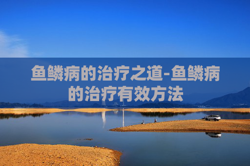 鱼鳞病的治疗之道-鱼鳞病的治疗有效方法