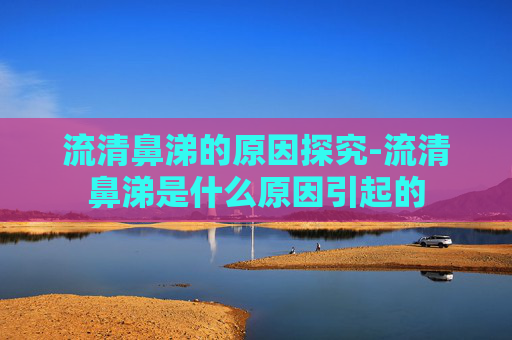 流清鼻涕的原因探究-流清鼻涕是什么原因引起的