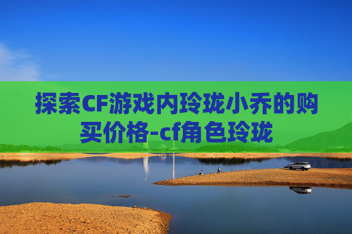 探索CF游戏内玲珑小乔的购买价格-cf角色玲珑