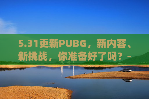 5.31更新PUBG，新内容、新挑战，你准备好了吗？-pubg1.30更新