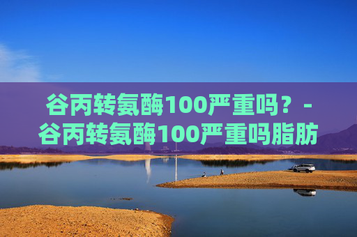 谷丙转氨酶100严重吗？-谷丙转氨酶100严重吗脂肪肝