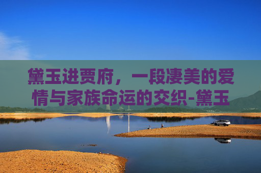 黛玉进贾府，一段凄美的爱情与家族命运的交织-黛玉进贾府视频