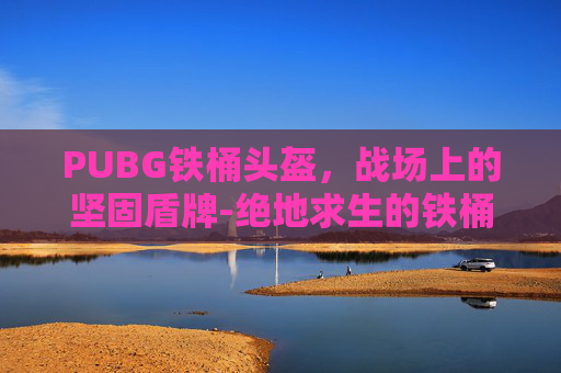 PUBG铁桶头盔，战场上的坚固盾牌-绝地求生的铁桶帽子叫什么