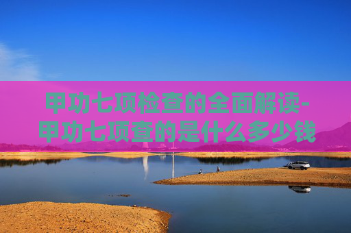 甲功七项检查的全面解读-甲功七项查的是什么多少钱