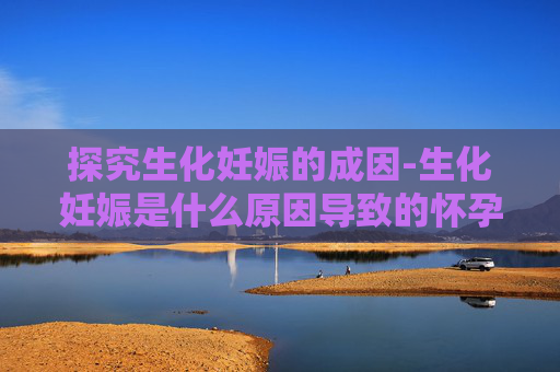 探究生化妊娠的成因-生化妊娠是什么原因导致的怀孕几率大吗