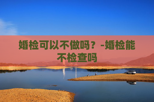 婚检可以不做吗？-婚检能不检查吗