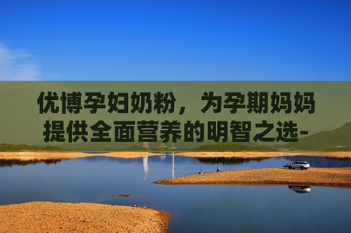 优博孕妇奶粉，为孕期妈妈提供全面营养的明智之选-优博孕妇奶粉多少钱一罐