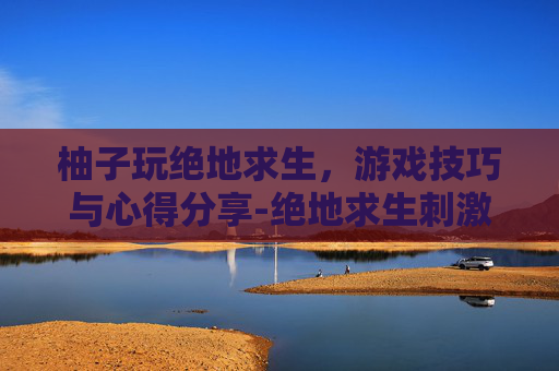 柚子玩绝地求生，游戏技巧与心得分享-绝地求生刺激战场柚子解说视频
