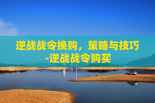 逆战战令换购，策略与技巧-逆战战令购买
