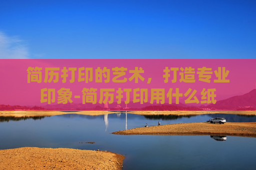 简历打印的艺术，打造专业印象-简历打印用什么纸