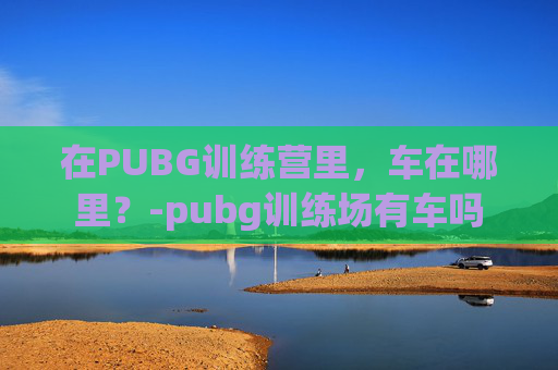 在PUBG训练营里，车在哪里？-pubg训练场有车吗