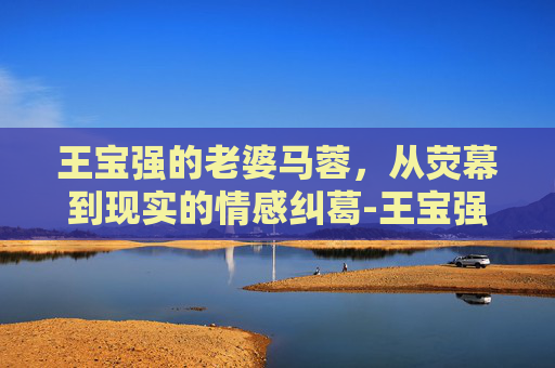 王宝强的老婆马蓉，从荧幕到现实的情感纠葛-王宝强老婆马蓉简历介绍