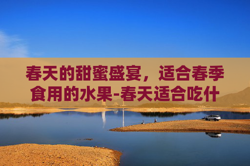 春天的甜蜜盛宴，适合春季食用的水果-春天适合吃什么水果和蔬菜