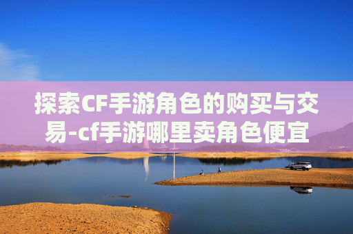 探索CF手游角色的购买与交易-cf手游哪里卖角色便宜