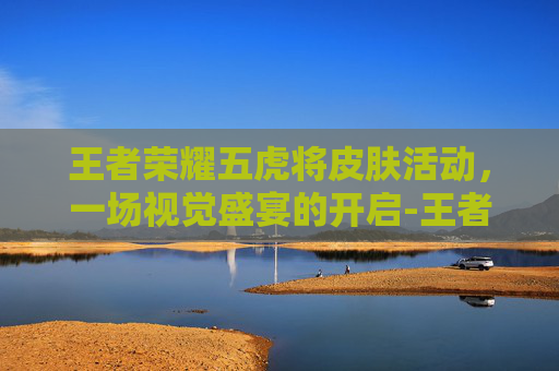 王者荣耀五虎将皮肤活动，一场视觉盛宴的开启-王者荣耀五虎将皮肤价格多少五虎将皮肤价格介绍