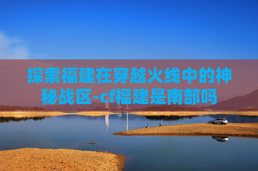 探索福建在穿越火线中的神秘战区-cf福建是南部吗