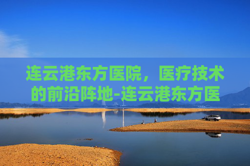 连云港东方医院，医疗技术的前沿阵地-连云港东方医院电话