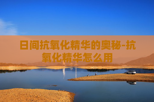 日间抗氧化精华的奥秘-抗氧化精华怎么用