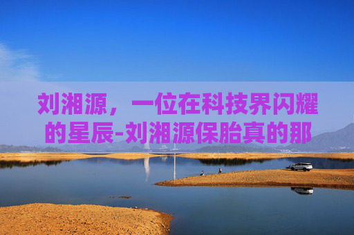 刘湘源，一位在科技界闪耀的星辰-刘湘源保胎真的那么厉害吗
