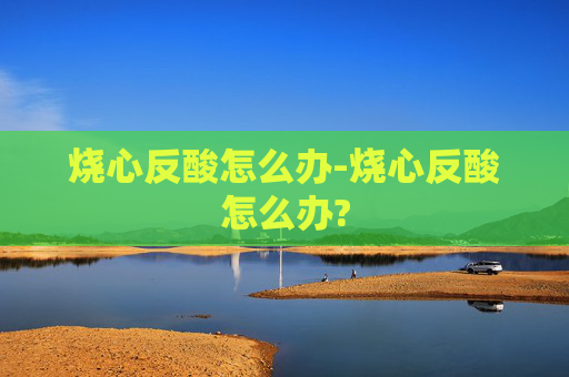 烧心反酸怎么办-烧心反酸怎么办?